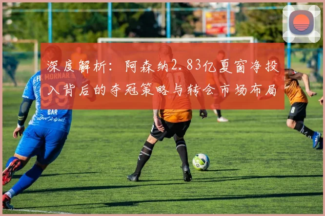 深度解析：阿森纳2.83亿夏窗净投入背后的夺冠策略与转会市场布局