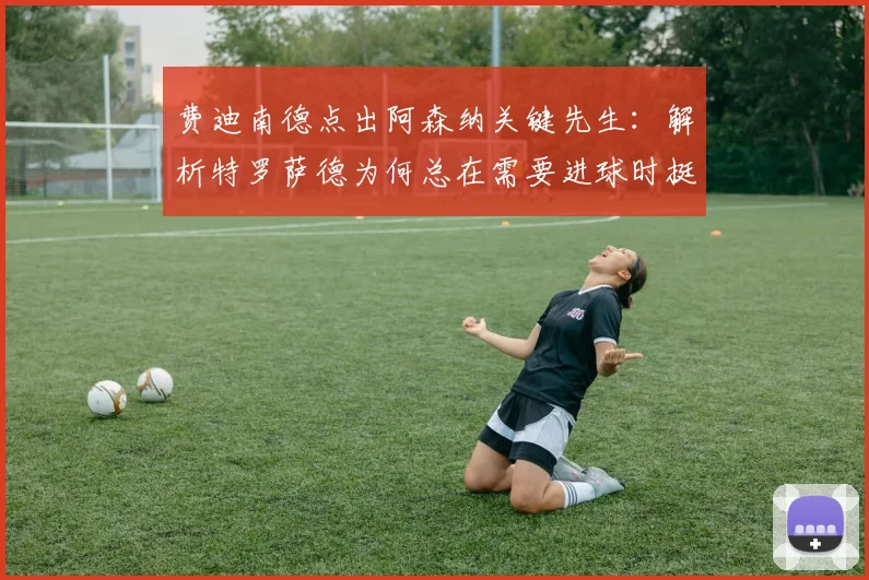 费迪南德点出阿森纳关键先生：解析特罗萨德为何总在需要进球时挺身而出