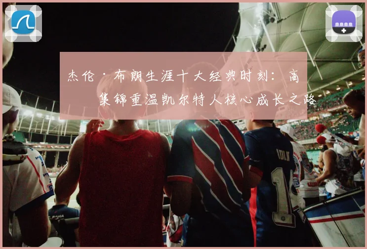 杰伦·布朗生涯十大经典时刻:高清集锦重温凯尔特人核心成长之路