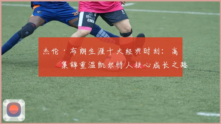 杰伦·布朗生涯十大经典时刻：高清集锦重温凯尔特人核心成长之路
