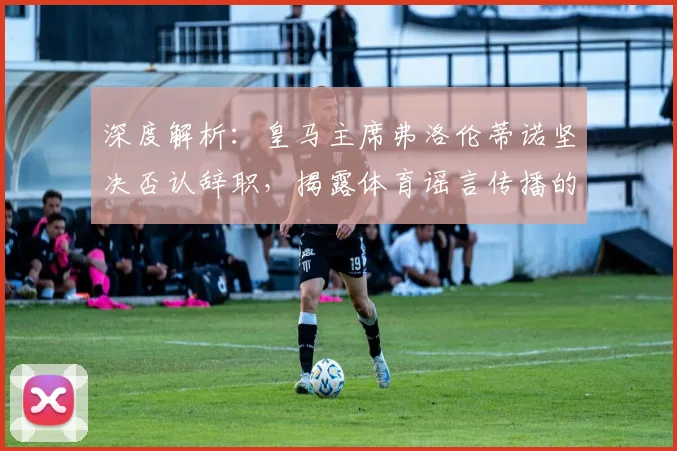 深度解析：皇马主席弗洛伦蒂诺坚决否认辞职，揭露体育谣言传播的常见套路与动机