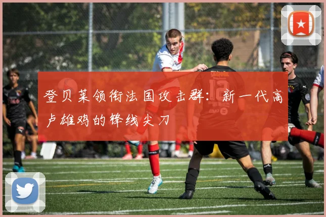 登贝莱领衔法国攻击群:新一代高卢雄鸡的锋线尖刀