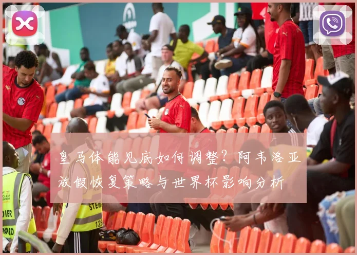 皇马体能见底如何调整?阿韦洛亚放假恢复策略与世界杯影响分析