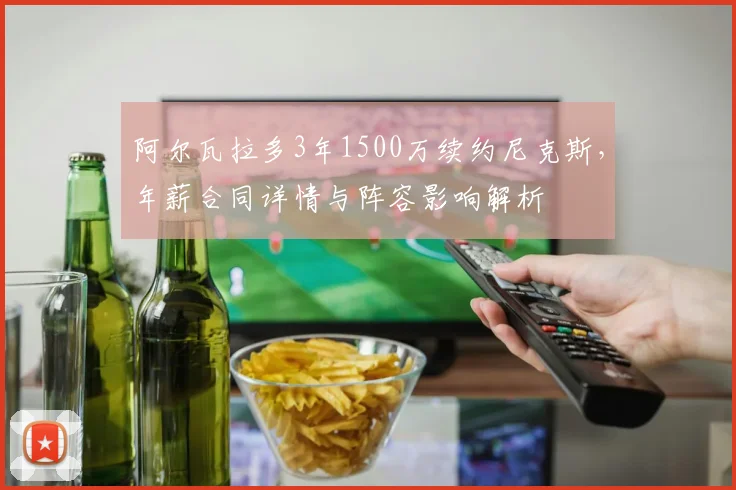 阿尔瓦拉多3年1500万续约尼克斯，年薪合同详情与阵容影响解析