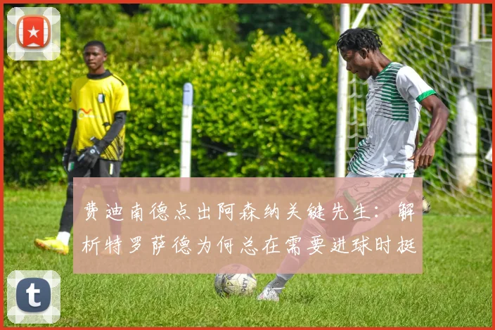 费迪南德点出阿森纳关键先生:解析特罗萨德为何总在需要进球时挺身而出