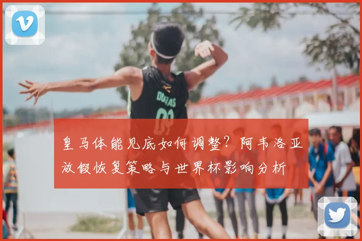 皇马体能见底如何调整？阿韦洛亚放假恢复策略与世界杯影响分析